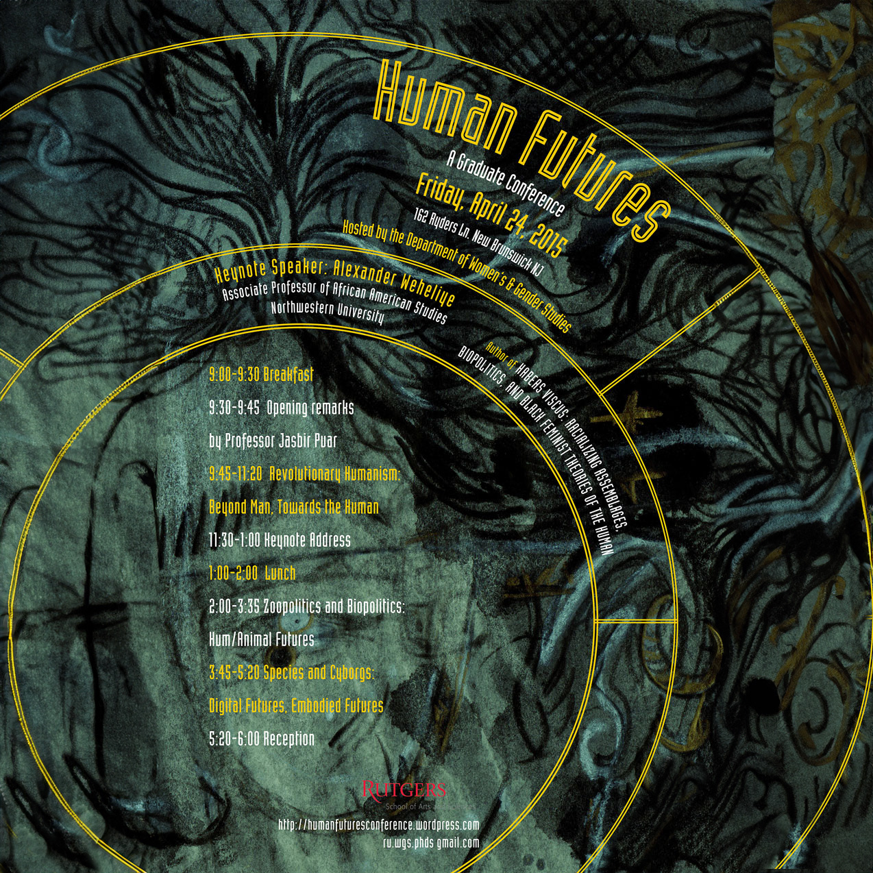 Human Futures A Graduate Conference Friday, April 24, 2015 8:45 Breakfast and Registration Hosted by the Department of Women’s & Gender Studies Rutgers University–New Brunswick Keynote Speaker: Alexander Weheliye Associate Professor of African American Studies Northwestern University  9:00–9:30 Breakfast 9:30–9:45 Opening remarks 9:45–10:30 Revolutionary Humanism by Professor Jaspir Puar Beyond Man, Towards the Human 11:30–1:00 Keynote Address 1:00–2:00 Lunch 2:00–3:35 Zoopolitics and Biopolitics: Human/Animal Futures 3:45–5:20 Species and Cyborgs: Digital Futures, Embodied Futures 5:20–6:00 Reception  Rutgers The State University of New Jersey http://humanfuturesconference.wordpress.com ru.wgs.gsc@gmail.com